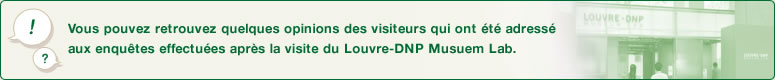 Vous pouvez retrouvez quelques opinions des visiteurs qui ont été adressé aux enquêtes effectuées après la visite du Louvre-DNP Musuem Lab.