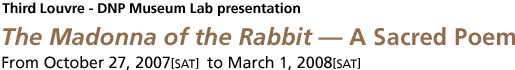 Third Louvre - DNP Museum Lab presentation The Madonna of the Rabbit - A Sacred Poem From October 27, 2007[SAT] to March 1, 2008[SAT]