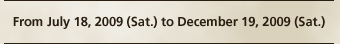 From July 18, 2009 (Sat.) to December 19, 2009 (Sat.)