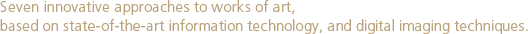 Seven innovative approaches to works of art, based on state-of-the-art information technology, and digital imaging techniques.