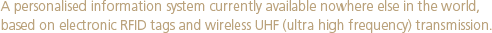 A personalised information system currently available nowhere else in the world, based on electronic RFID tags and wireless UHF (ultra high frequency) transmission.