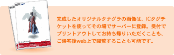 完成したオリジナルタナグラの画像は、ICタグチケットを使ってその場でサーバーに登録。受付でプリントアウトしてお持ち帰りいただくことも、ご帰宅後web上で閲覧することも可能です。