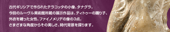 古代ギリシアで作られたテラコッタの小像、タナグラ。今回のルーヴル美術館所蔵の展示作品は、ティトゥーの踊り子、外衣を纏った女性、ファイノメリデの像の3点。さまざまな角度からその美しさ、時代背景を探ります。
