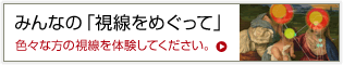 みんなの「視線をめぐって」色々な方の視線を体験してください。