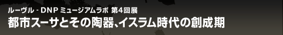 ルーヴル - DNP ミュージアムラボ 第4回展　都市スーサとその陶器、イスラム時代の創成期