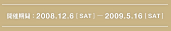 開催期間：2008.12.6[SAT]-2009.5.16[SAT]