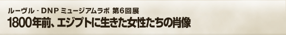 ルーヴル - DNP ミュージアムラボ 第6回展 1800年前、エジプトに生きた女性たちの肖像