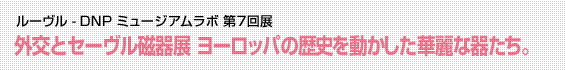 ルーヴル - DNP ミュージアムラボ 第7回展 外交とセーヴル磁器展 ヨーロッパの歴史を動かした華麗な器たち。