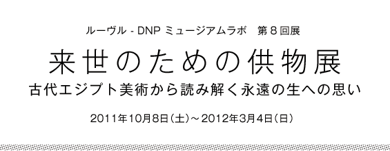 ルーヴル - DNP ミュージアムラボ　第8回展　来世のための供物展　古代エジプト美術から読み解く永遠の生への思い　2011年10月8日(土)〜2012年3月4日(日)