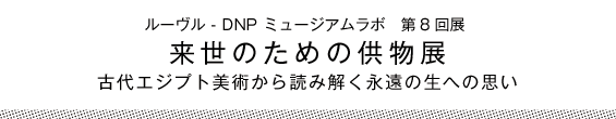 ルーヴル - DNP ミュージアムラボ　第8回展　来世のための供物展　古代エジプト美術から読み解く永遠の生への思い