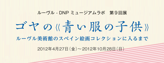 ルーヴル - DNP ミュージアムラボ　第９回展　ゴヤの≪青い服の子供≫　ルーヴル美術館のスペイン絵画コレクションに入るまで　2012年4月27日（金）～2012年10月28日（日）