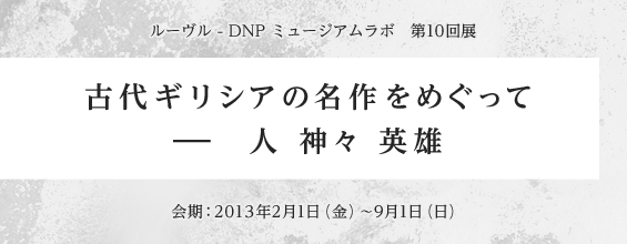 ルーヴル - DNP ミュージアムラボ　第10回展　古代ギリシアの名作をめぐって ー 人 神々 英雄　会期2013年2月1日（金）〜9月1日（日）