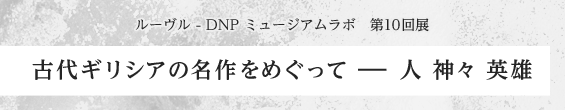 ルーヴル - DNP ミュージアムラボ　第10回展　古代ギリシアの名作をめぐって ー 人 神々 英雄