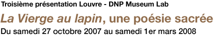 Troisième présentation Louvre - DNP Museum Lab La Vierge au lapin, une poésie sacrée Du samedi 27 octobre 2007 au samedi 1er mars 2008