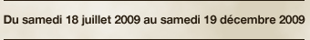 Du samedi 18 juillet 2009 au samedi 19 décembre 2009
