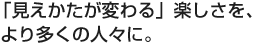 「見えかたが変わる」楽しさを、より多くの人々に。