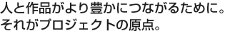 人と作品がより豊かにつながるために。それがプロジェクトの原点。