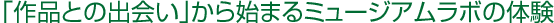 「作品との出会い」から始まるミュージアムラボの体験