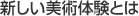 新しい美術体験とは