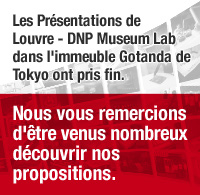 Les Presentations de Louvre - DNP Museum Lab dans l'immeuble Gotanda de Tokyo ont pris fin. Nous vous remercions d'etre venus nombreux decouvrir nos propositions.