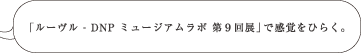 「ルーヴル - DNP ミュージアムラボ 第９回展」で感覚をひらく。