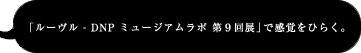 「ルーヴル - DNP ミュージアムラボ 第９回展」で感覚をひらく。