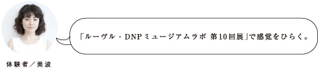 「ルーヴル – DNP ミュージアムラボ 第10回展」で感覚をひらく。