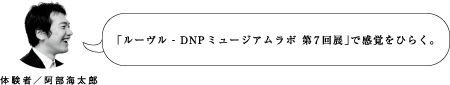 「ルーヴル - DNPミュージアムラボ 第7回展」で感覚をひらく。