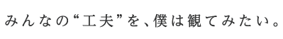 みんなの“工夫”を、僕は観てみたい。