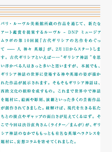 パリ・ルーヴル美術館所蔵の作品を通じて、新たなアート鑑賞を提案するルーヴル – DNP ミュージアムラボの第10回展『古代ギリシアの名作をめぐって —— 人 神々 英雄』が、2月1日からスタートします。古代ギリシアといえば……“ギリシア神話”を思い浮かべる人はきっと多いと思いますが、本展でも、ギリシア神話の世界に登場する神や英雄の姿が描かれた作品が展示されます。そもそもギリシア神話は、西欧文化の根幹を成すもの。これまで世界中で神話を題材に、絵画や彫刻、演劇といった多くの芸術作品が創作されてきました。紐解けば、現代を生きる私たちとの接点やギャップの面白さが見えてくるはず。そこで今回は渋谷直角さん（ライター／まんが）が、ギリシア神話のなかでももっとも有名な英雄ヘラクレスを題材に、妄想コラムを寄せてくれました。