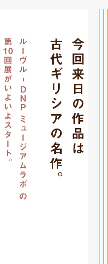 今回来日の作品は古代ギリシアの名作。ルーヴル – DNP ミュージアムラボの第10回展がいよいよスタート。