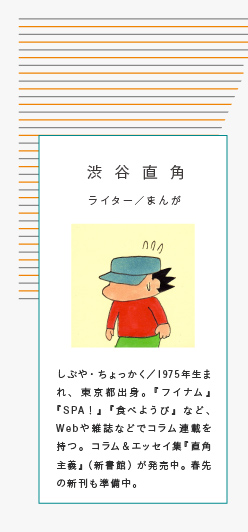 渋谷直角 ライター／まんが しぶや・ちょっかく／1975年生まれ、東京都出身。『フイナム』『SPA！』『食べようび』など、Webや雑誌などでコラム連載を持つ。コラム＆エッセイ集『直角主義』（新書館）が発売中。春先の新刊も準備中。